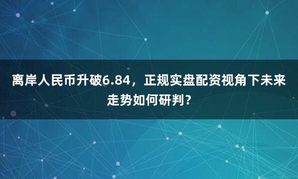 离岸人民币升破6.84，正规实盘配资视角下未来走势如何研判？
