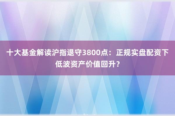 十大基金解读沪指退守3800点：正规实盘配资下低波资产价值回升？