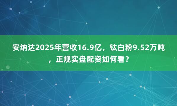 安纳达2025年营收16.9亿，钛白粉9.52万吨，正规实盘配资如何看？