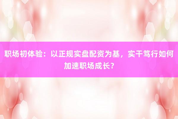 职场初体验：以正规实盘配资为基，实干笃行如何加速职场成长？
