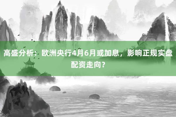 高盛分析：欧洲央行4月6月或加息，影响正规实盘配资走向？