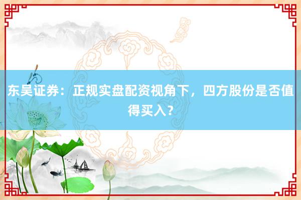东吴证券：正规实盘配资视角下，四方股份是否值得买入？
