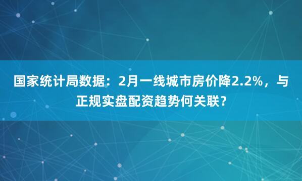 国家统计局数据：2月一线城市房价降2.2%，与正规实盘配资趋势何关联？