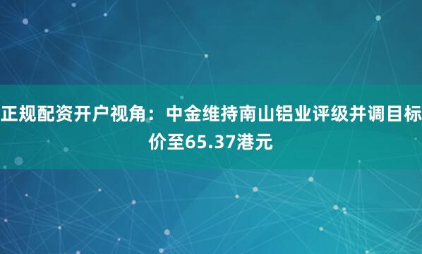 正规配资开户视角：中金维持南山铝业评级并调目标价至65.37港元