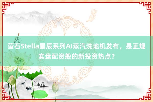 萤石Stella星辰系列AI蒸汽洗地机发布,是正规实盘配资般的新投资热点?