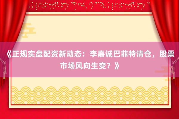 《正规实盘配资新动态:李嘉诚巴菲特清仓,股票市场风向生变?》