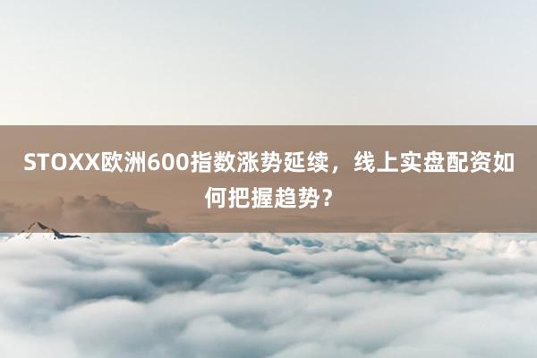 STOXX欧洲600指数涨势延续,线上实盘配资如何把握趋势?