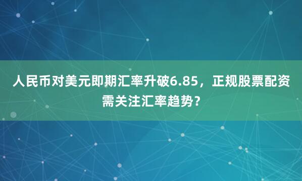人民币对美元即期汇率升破6.85,正规股票配资需关注汇率趋势?