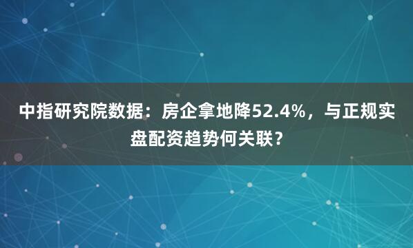 中指研究院数据:房企拿地降52.4%,与正规实盘配资趋势何关联?