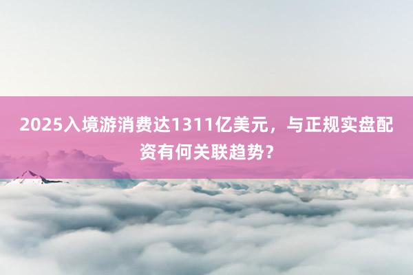 2025入境游消费达1311亿美元，与正规实盘配资有何关联趋势？