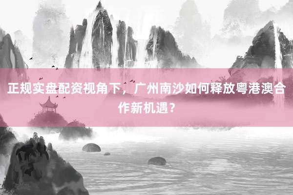 正规实盘配资视角下，广州南沙如何释放粤港澳合作新机遇？