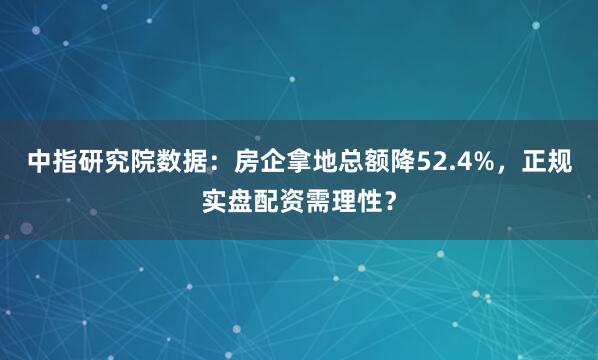 中指研究院数据：房企拿地总额降52.4%，正规实盘配资需理性？
