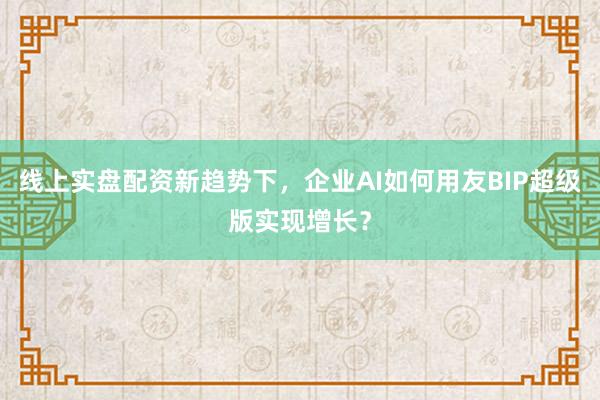 线上实盘配资新趋势下，企业AI如何用友BIP超级版实现增长？
