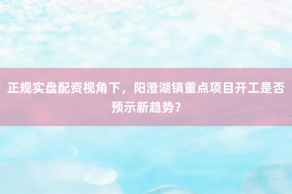 正规实盘配资视角下，阳澄湖镇重点项目开工是否预示新趋势？