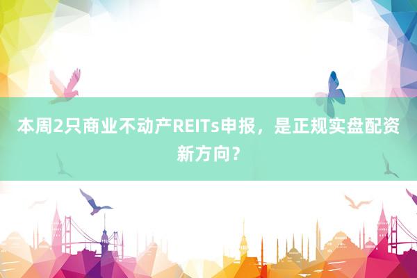 本周2只商业不动产REITs申报，是正规实盘配资新方向？