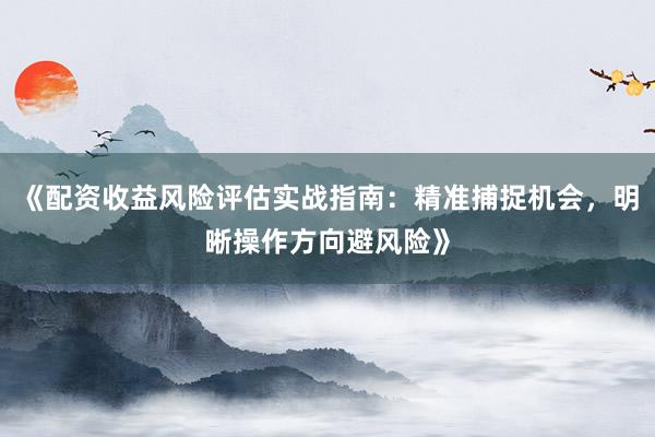 《配资收益风险评估实战指南：精准捕捉机会，明晰操作方向避风险》