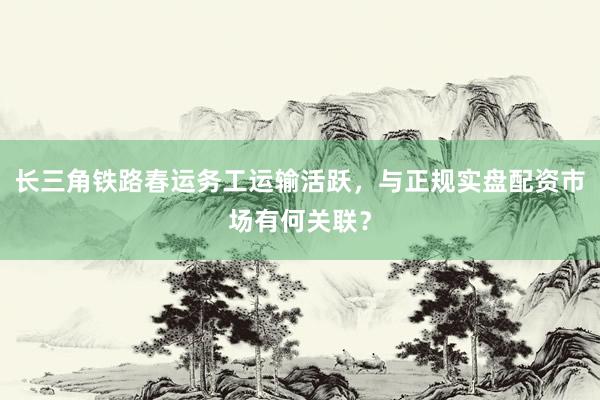 长三角铁路春运务工运输活跃，与正规实盘配资市场有何关联？