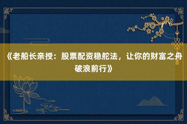 《老船长亲授：股票配资稳舵法，让你的财富之舟破浪前行》