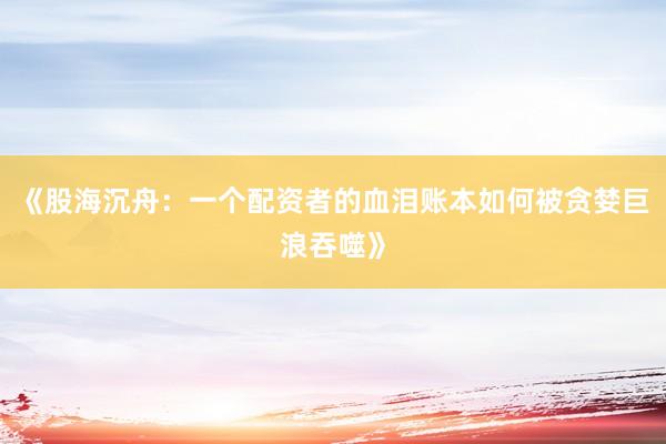 《股海沉舟：一个配资者的血泪账本如何被贪婪巨浪吞噬》