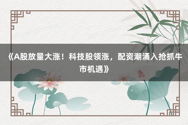 《A股放量大涨！科技股领涨，配资潮涌入抢抓牛市机遇》