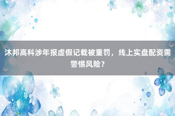 沐邦高科涉年报虚假记载被重罚，线上实盘配资需警惕风险？