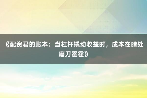 《配资君的账本：当杠杆撬动收益时，成本在暗处磨刀霍霍》
