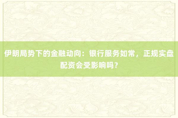 伊朗局势下的金融动向：银行服务如常，正规实盘配资会受影响吗？