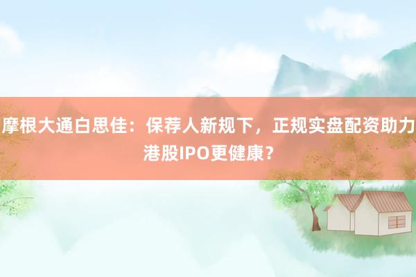 摩根大通白思佳：保荐人新规下，正规实盘配资助力港股IPO更健康？