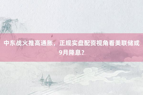 中东战火推高通胀，正规实盘配资视角看美联储或9月降息？
