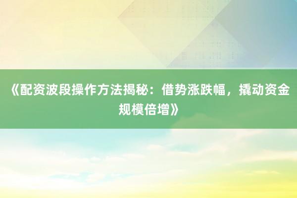 《配资波段操作方法揭秘：借势涨跌幅，撬动资金规模倍增》