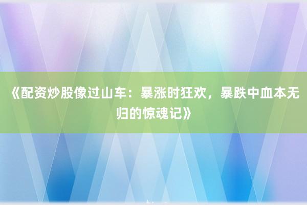 《配资炒股像过山车：暴涨时狂欢，暴跌中血本无归的惊魂记》