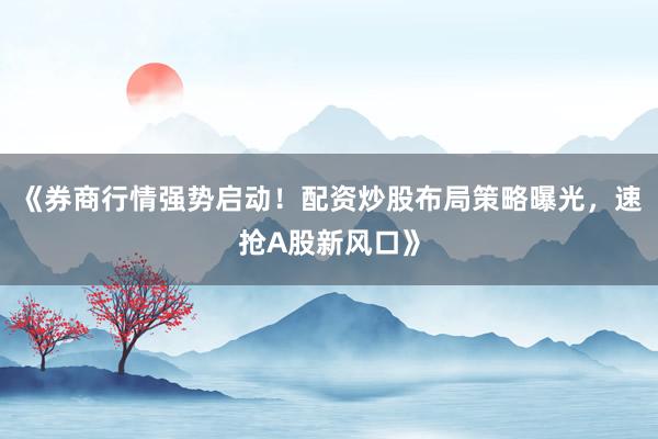 《券商行情强势启动！配资炒股布局策略曝光，速抢A股新风口》