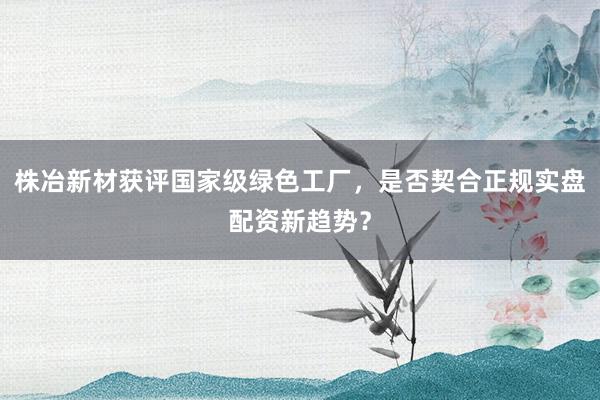 株冶新材获评国家级绿色工厂，是否契合正规实盘配资新趋势？