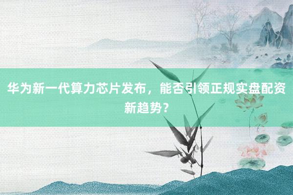 华为新一代算力芯片发布，能否引领正规实盘配资新趋势？