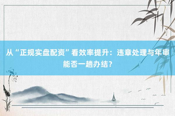 从“正规实盘配资”看效率提升：违章处理与年审能否一趟办结？