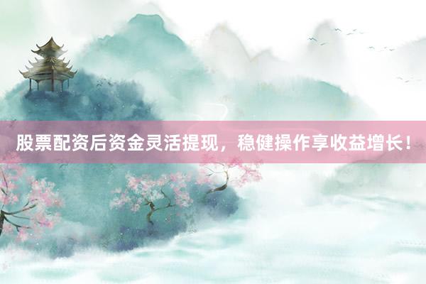 股票配资后资金灵活提现，稳健操作享收益增长！