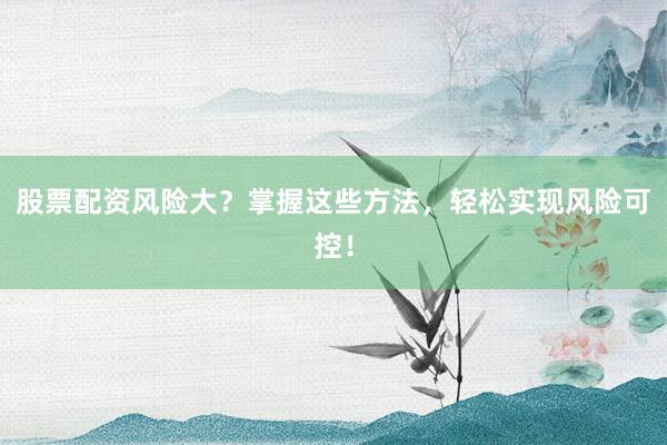 股票配资风险大？掌握这些方法，轻松实现风险可控！
