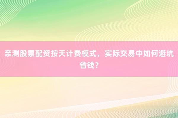 亲测股票配资按天计费模式，实际交易中如何避坑省钱？