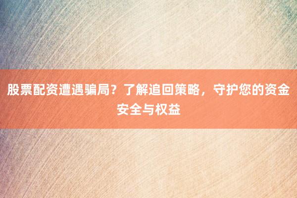 股票配资遭遇骗局？了解追回策略，守护您的资金安全与权益