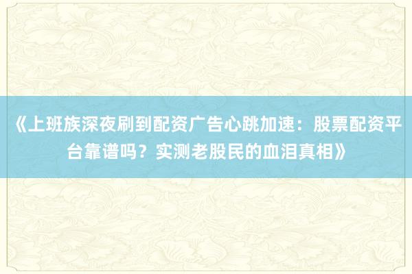《上班族深夜刷到配资广告心跳加速：股票配资平台靠谱吗？实测老股民的血泪真相》