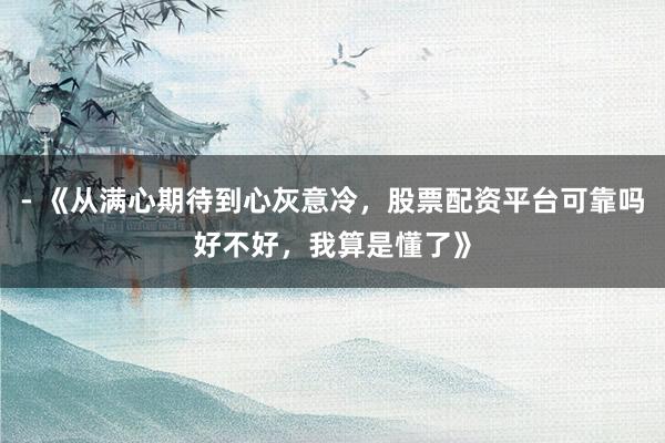- 《从满心期待到心灰意冷，股票配资平台可靠吗好不好，我算是懂了》