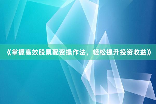 《掌握高效股票配资操作法，轻松提升投资收益》