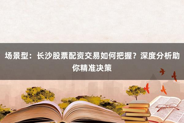 场景型：长沙股票配资交易如何把握？深度分析助你精准决策