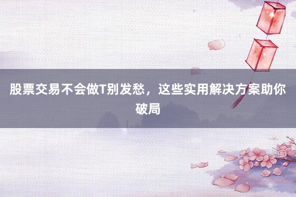 股票交易不会做T别发愁，这些实用解决方案助你破局