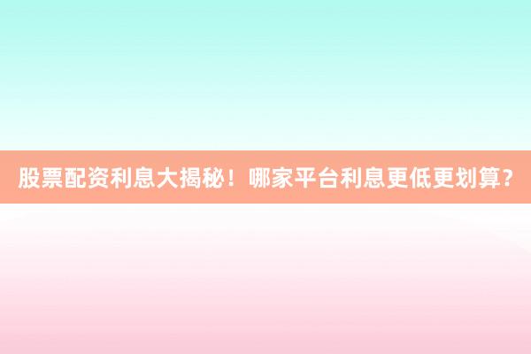 股票配资利息大揭秘！哪家平台利息更低更划算？