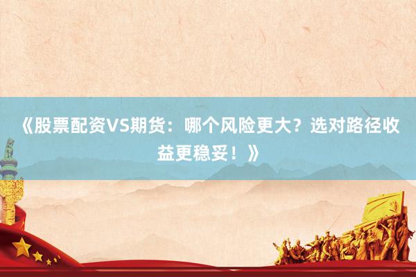 《股票配资VS期货：哪个风险更大？选对路径收益更稳妥！》
