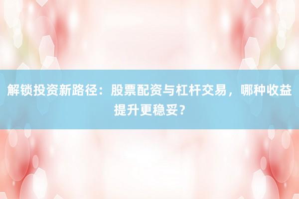 解锁投资新路径:股票配资与杠杆交易,哪种收益提升更稳妥?