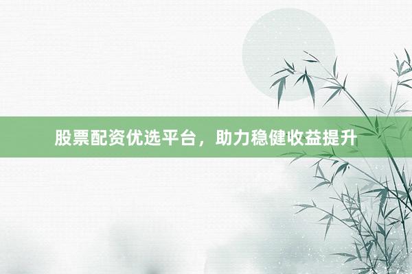 股票配资优选平台，助力稳健收益提升