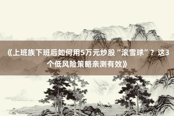 《上班族下班后如何用5万元炒股“滚雪球”？这3个低风险策略亲测有效》