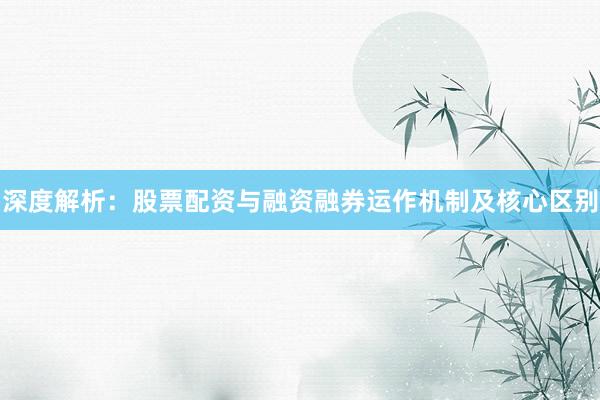 深度解析：股票配资与融资融券运作机制及核心区别